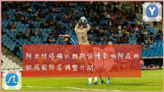 阿尔特塔确认赖斯伤情影响阿森纳欧冠前阵容调整计划