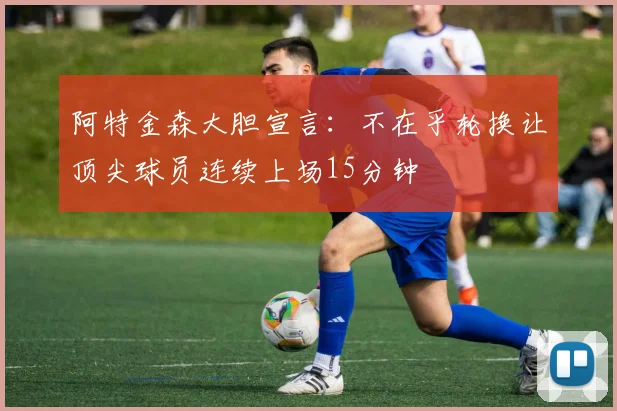 阿特金森大胆宣言：不在乎轮换让顶尖球员连续上场15分钟