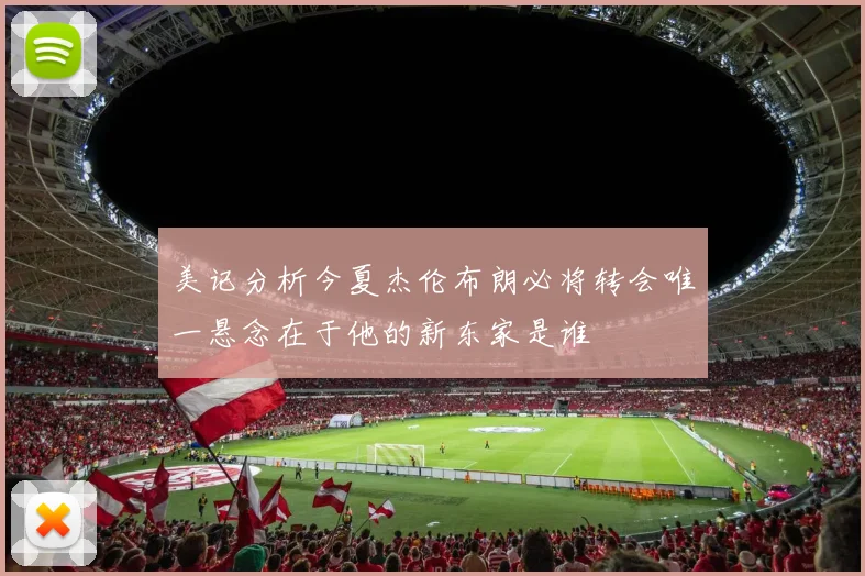美记分析今夏杰伦布朗必将转会唯一悬念在于他的新东家是谁