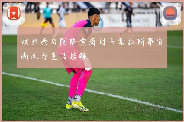 切尔西与阿隆索商讨卡雷拉斯事宜尚未与皇马接触
