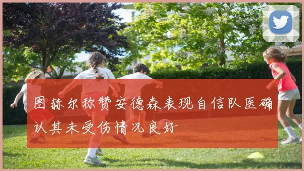 图赫尔称赞安德森表现自信队医确认其未受伤情况良好