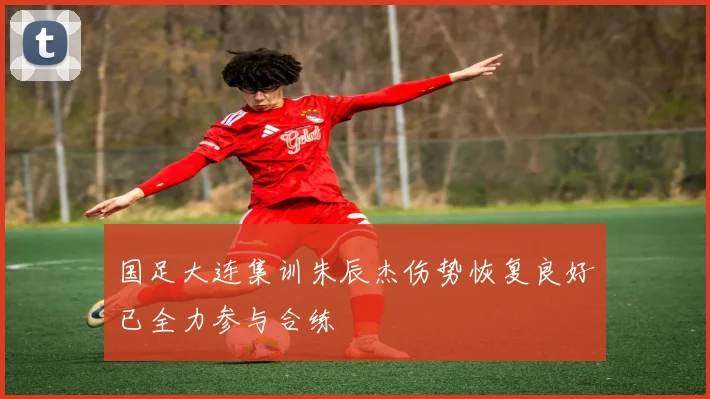 国足大连集训朱辰杰伤势恢复良好已全力参与合练