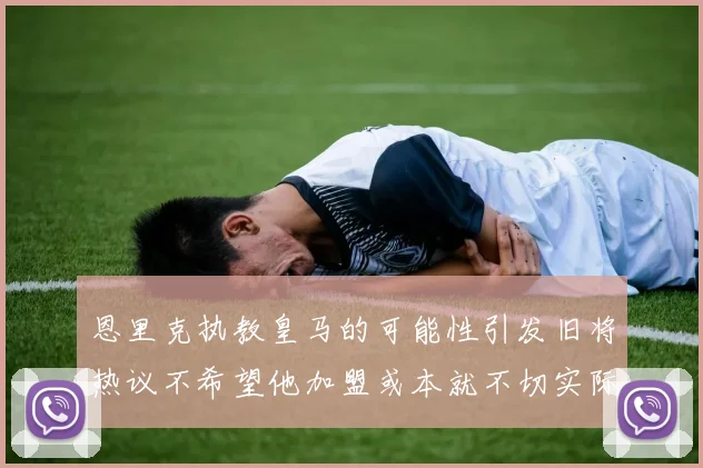 恩里克执教皇马的可能性引发旧将热议不希望他加盟或本就不切实际