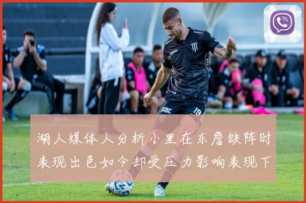 湖人媒体人分析小里在东詹缺阵时表现出色如今却受压力影响表现下滑