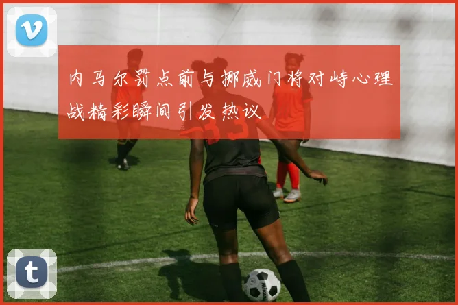 内马尔罚点前与挪威门将对峙心理战精彩瞬间引发热议