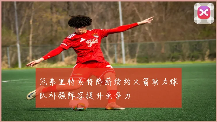 范弗里特或将降薪续约火箭助力球队补强阵容提升竞争力
