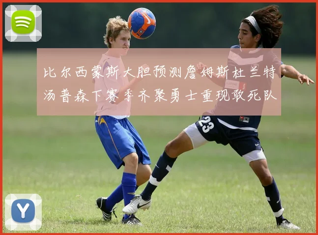 比尔西蒙斯大胆预测詹姆斯杜兰特汤普森下赛季齐聚勇士重现敢死队辉煌