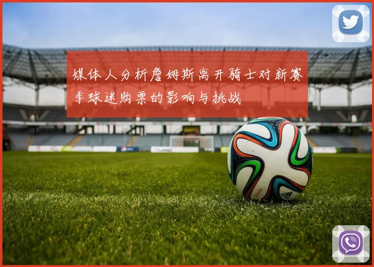 媒体人分析詹姆斯离开骑士对新赛季球迷购票的影响与挑战