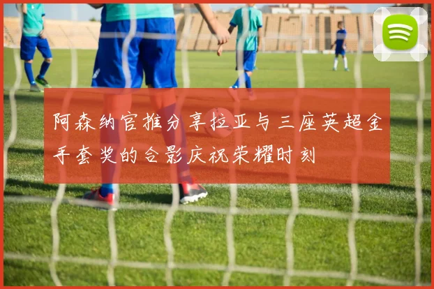 阿森纳官推分享拉亚与三座英超金手套奖的合影庆祝荣耀时刻