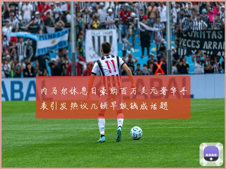 内马尔休息日豪购百万美元奢华手表引发热议几顿早饭钱成话题