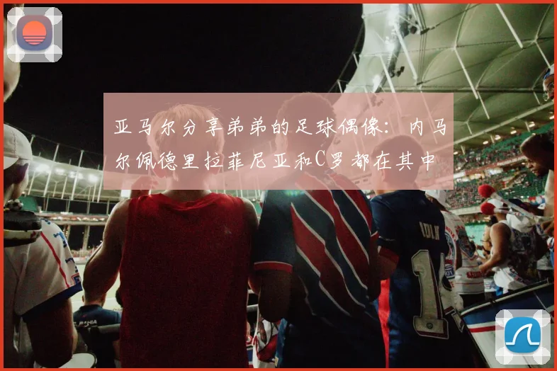 亚马尔分享弟弟的足球偶像：内马尔佩德里拉菲尼亚和C罗都在其中