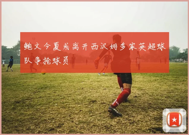 鲍文今夏或离开西汉姆多家英超球队争抢球员