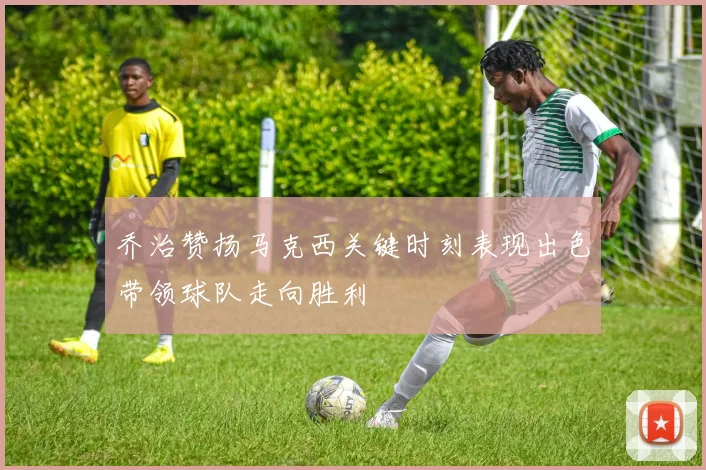 乔治赞扬马克西关键时刻表现出色带领球队走向胜利