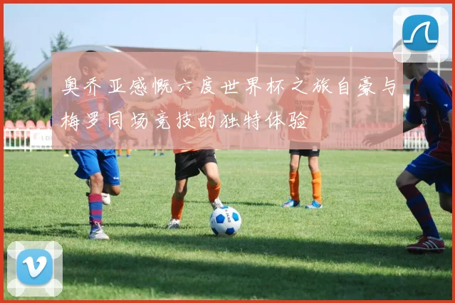 奥乔亚感慨六度世界杯之旅自豪与梅罗同场竞技的独特体验