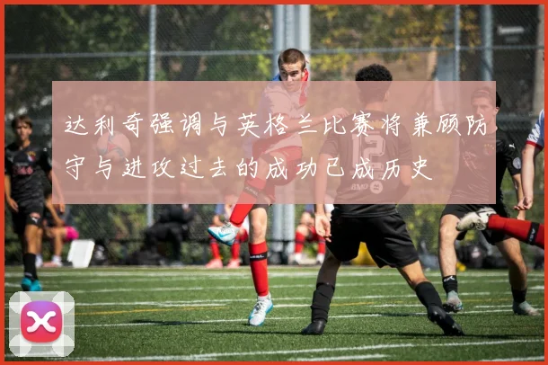 达利奇强调与英格兰比赛将兼顾防守与进攻过去的成功已成历史