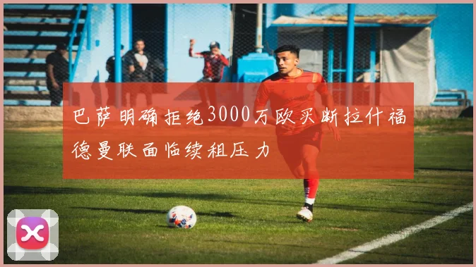 巴萨明确拒绝3000万欧买断拉什福德曼联面临续租压力