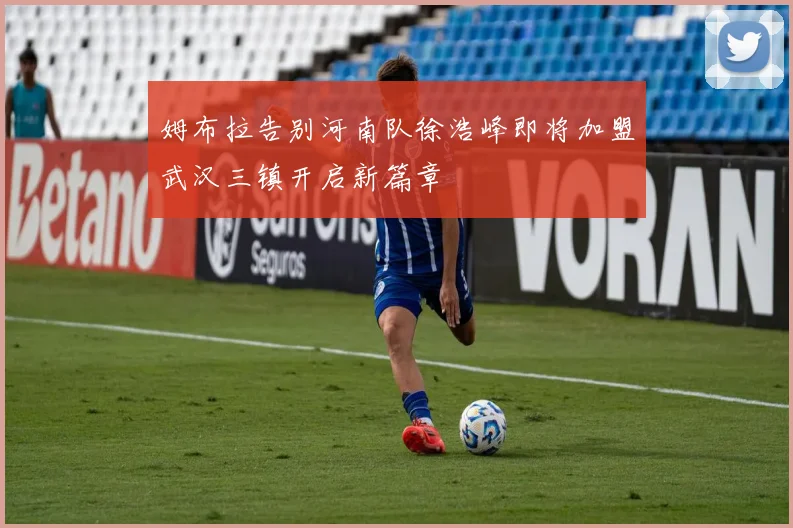 姆布拉告别河南队徐浩峰即将加盟武汉三镇开启新篇章