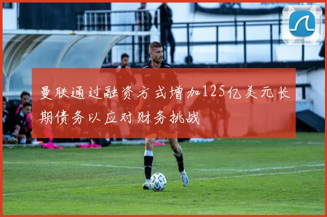 曼联通过融资方式增加125亿美元长期债务以应对财务挑战
