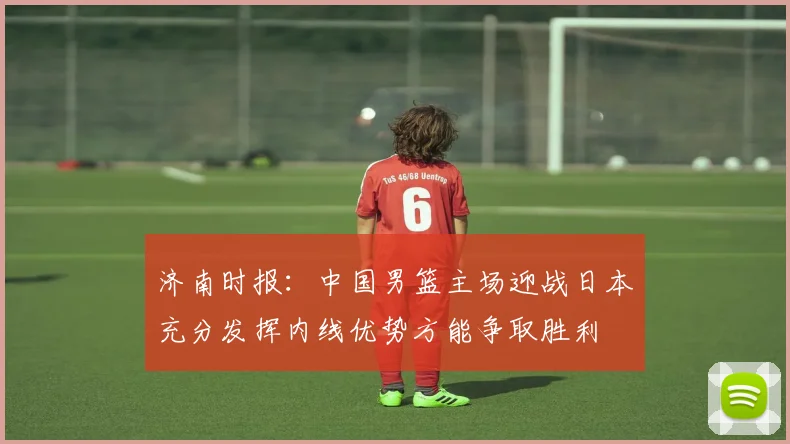 济南时报：中国男篮主场迎战日本充分发挥内线优势方能争取胜利