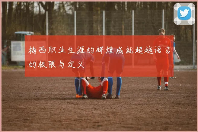 梅西职业生涯的辉煌成就超越语言的极限与定义