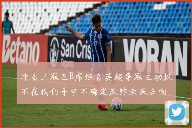 冲击三冠王B席坦言英超争冠主动权不在我们手中不确定瓜帅未来去向