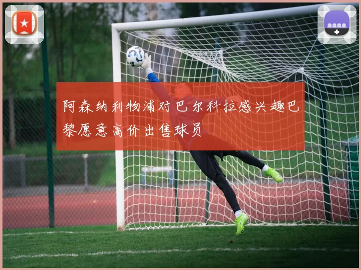 阿森纳利物浦对巴尔科拉感兴趣巴黎愿意高价出售球员