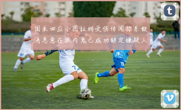 国米回应小图拉姆受伤传闻称系假消息意在抓内鬼已成功锁定嫌疑人