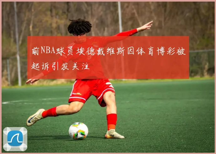 前NBA球员埃德戴维斯因体育博彩被起诉引发关注