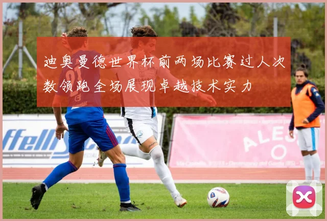 迪奥曼德世界杯前两场比赛过人次数领跑全场展现卓越技术实力
