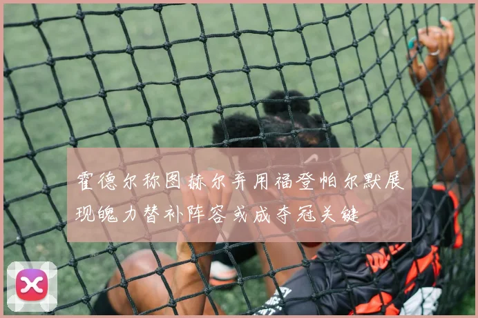 霍德尔称图赫尔弃用福登帕尔默展现魄力替补阵容或成夺冠关键