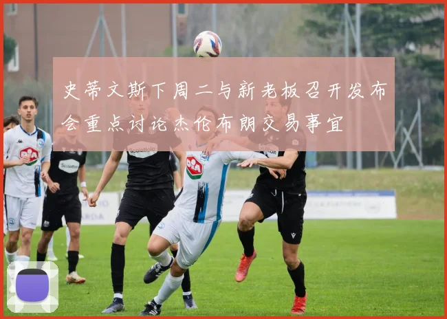 史蒂文斯下周二与新老板召开发布会重点讨论杰伦布朗交易事宜