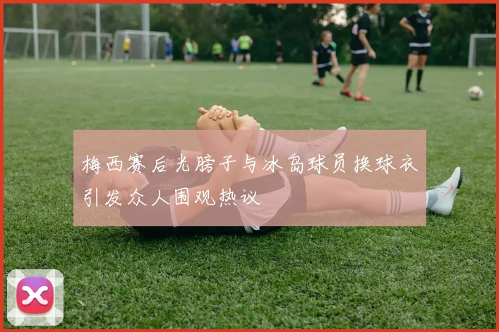 梅西赛后光膀子与冰岛球员换球衣引发众人围观热议