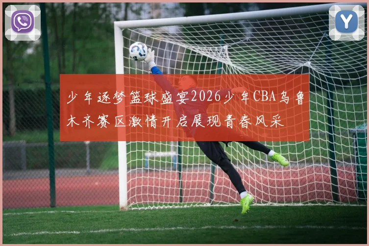 少年逐梦篮球盛宴2026少年CBA乌鲁木齐赛区激情开启展现青春风采