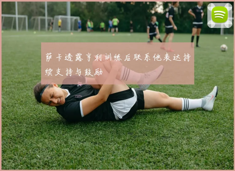 萨卡透露亨利训练后联系他表达持续支持与鼓励