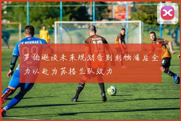 罗伯逊谈未来规划告别利物浦后全力以赴为苏格兰队效力
