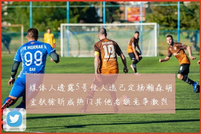 媒体人透露5号位人选已定杨瀚森胡金秋徐昕成热门其他名额竞争激烈