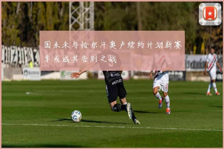 国米未与恰尔汗奥卢续约计划新赛季或成其告别之战